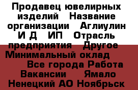 Продавец ювелирных изделий › Название организации ­ Аглиулин И.Д,, ИП › Отрасль предприятия ­ Другое › Минимальный оклад ­ 30 000 - Все города Работа » Вакансии   . Ямало-Ненецкий АО,Ноябрьск г.